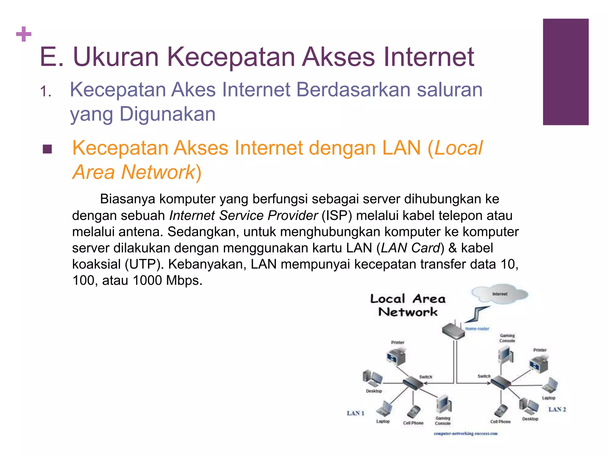 + 
E. Ukuran Kecepatan Akses Internet 
1. Kecepatan Akes Internet Berdasarkan saluran 
yang Digunakan 
 Kecepatan Akses Internet dengan LAN (Local 
Area Network) 
Biasanya komputer yang berfungsi sebagai server dihubungkan ke 
dengan sebuah Internet Service Provider (ISP) melalui kabel telepon atau 
melalui antena. Sedangkan, untuk menghubungkan komputer ke komputer 
server dilakukan dengan menggunakan kartu LAN (LAN Card) & kabel 
koaksial (UTP). Kebanyakan, LAN mempunyai kecepatan transfer data 10, 
100, atau 1000 Mbps. 
 