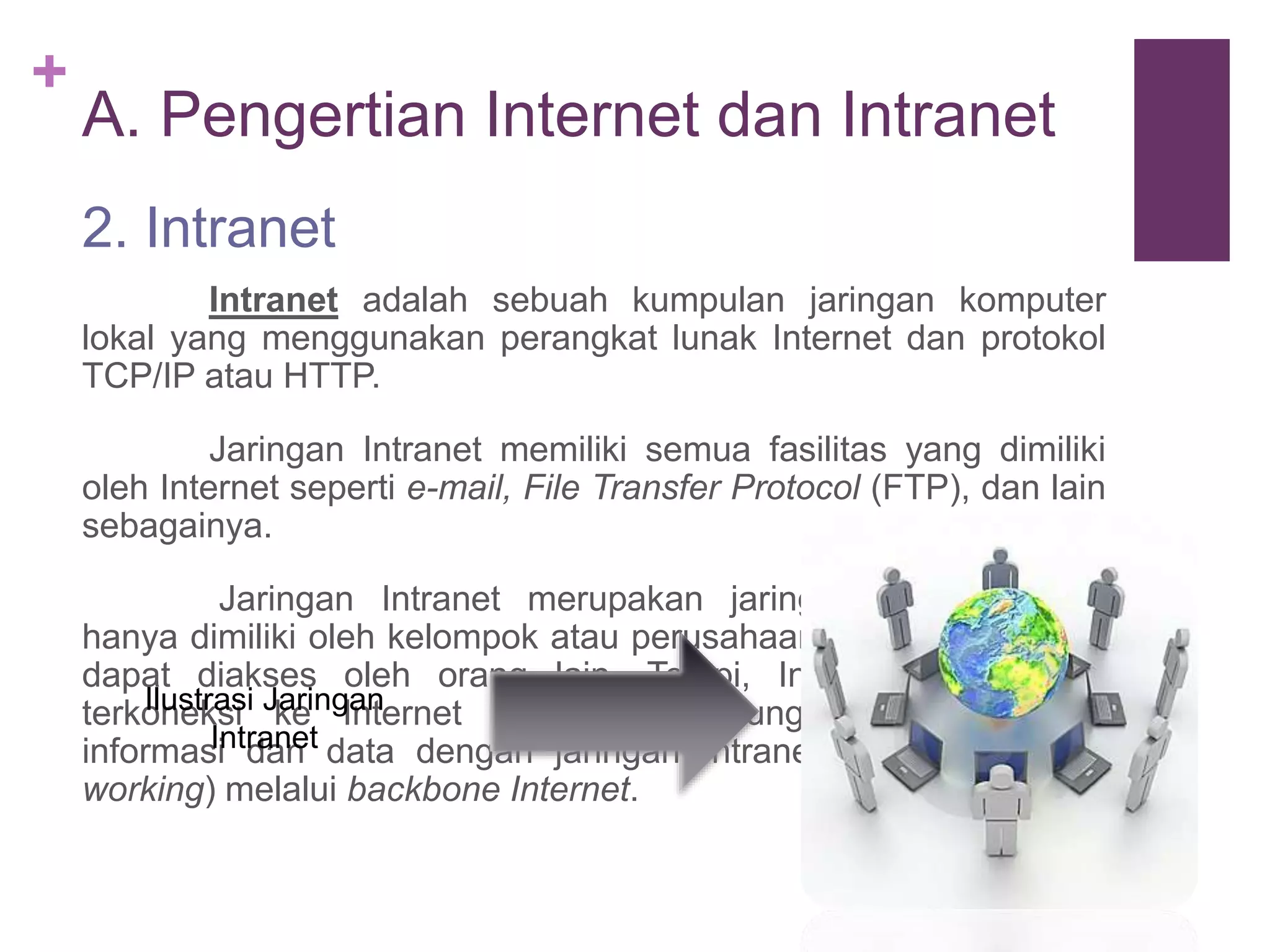 + 
A. Pengertian Internet dan Intranet 
2. Intranet 
Intranet adalah sebuah kumpulan jaringan komputer 
lokal yang menggunakan perangkat lunak Internet dan protokol 
TCP/IP atau HTTP. 
Jaringan Intranet memiliki semua fasilitas yang dimiliki 
oleh Internet seperti e-mail, File Transfer Protocol (FTP), dan lain 
sebagainya. 
Jaringan Intranet merupakan jaringan Internet yang 
hanya dimiliki oleh kelompok atau perusahaan tertentu dan tidak 
dapat diakses oleh orang lain. Tetapi, Intranet juga dapat 
terkoneksi Ilustrasi Jaringan 
ke Internet sehingga memungkinkan pertukaran 
informasi Intranet 
dan data dengan jaringan Intranet lainnya (Internet 
working) melalui backbone Internet. 
 
