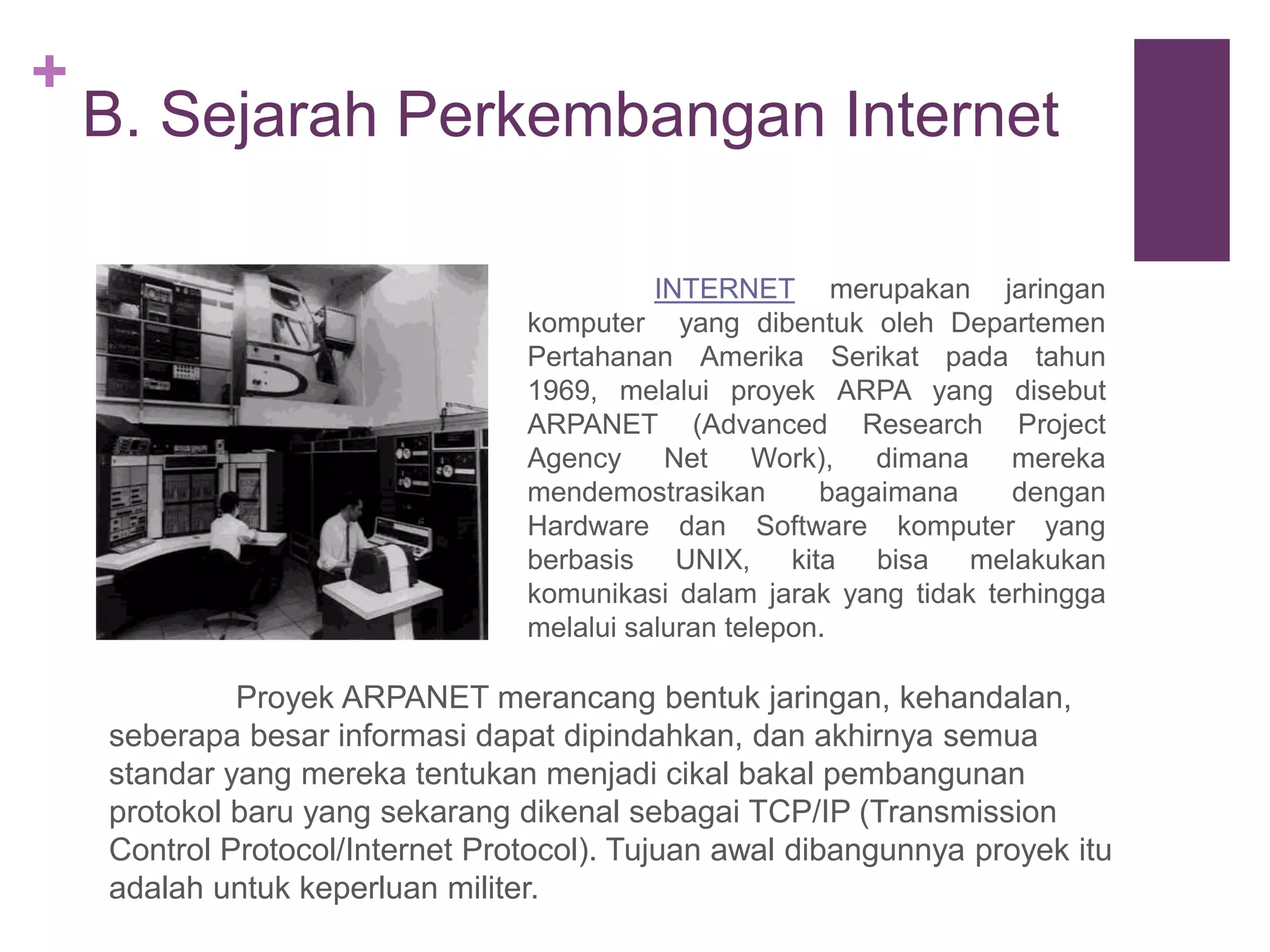 + 
B. Sejarah Perkembangan Internet 
INTERNET merupakan jaringan 
komputer yang dibentuk oleh Departemen 
Pertahanan Amerika Serikat pada tahun 
1969, melalui proyek ARPA yang disebut 
ARPANET (Advanced Research Project 
Agency Net Work), dimana mereka 
mendemostrasikan bagaimana dengan 
Hardware dan Software komputer yang 
berbasis UNIX, kita bisa melakukan 
komunikasi dalam jarak yang tidak terhingga 
melalui saluran telepon. 
Proyek ARPANET merancang bentuk jaringan, kehandalan, 
seberapa besar informasi dapat dipindahkan, dan akhirnya semua 
standar yang mereka tentukan menjadi cikal bakal pembangunan 
protokol baru yang sekarang dikenal sebagai TCP/IP (Transmission 
Control Protocol/Internet Protocol). Tujuan awal dibangunnya proyek itu 
adalah untuk keperluan militer. 
 