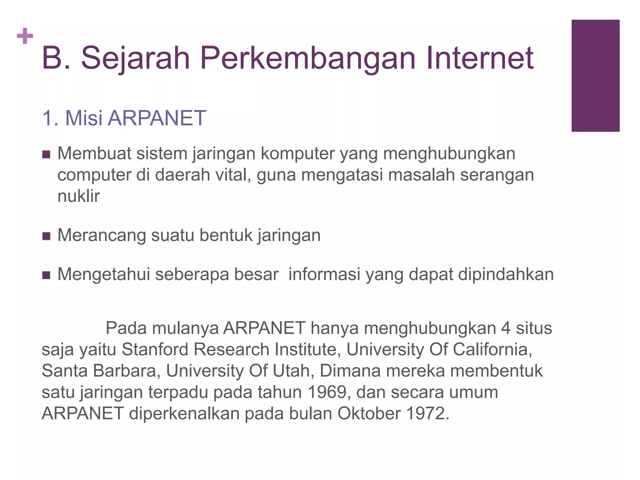 + 
B. Sejarah Perkembangan Internet 
1. Misi ARPANET 
 Membuat sistem jaringan komputer yang menghubungkan 
computer di daerah vital, guna mengatasi masalah serangan 
nuklir 
 Merancang suatu bentuk jaringan 
 Mengetahui seberapa besar informasi yang dapat dipindahkan 
Pada mulanya ARPANET hanya menghubungkan 4 situs 
saja yaitu Stanford Research Institute, University Of California, 
Santa Barbara, University Of Utah, Dimana mereka membentuk 
satu jaringan terpadu pada tahun 1969, dan secara umum 
ARPANET diperkenalkan pada bulan Oktober 1972. 
 