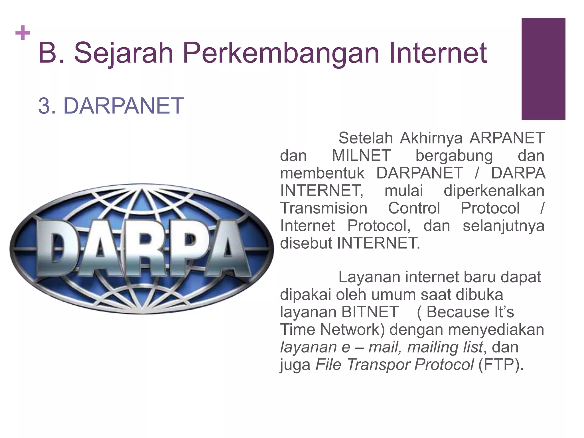 + 
B. Sejarah Perkembangan Internet 
Setelah Akhirnya ARPANET 
dan MILNET bergabung dan 
membentuk DARPANET / DARPA 
INTERNET, mulai diperkenalkan 
Transmision Control Protocol / 
Internet Protocol, dan selanjutnya 
disebut INTERNET. 
Layanan internet baru dapat 
dipakai oleh umum saat dibuka 
layanan BITNET ( Because It’s 
Time Network) dengan menyediakan 
layanan e – mail, mailing list, dan 
juga File Transpor Protocol (FTP). 
3. DARPANET 
 
