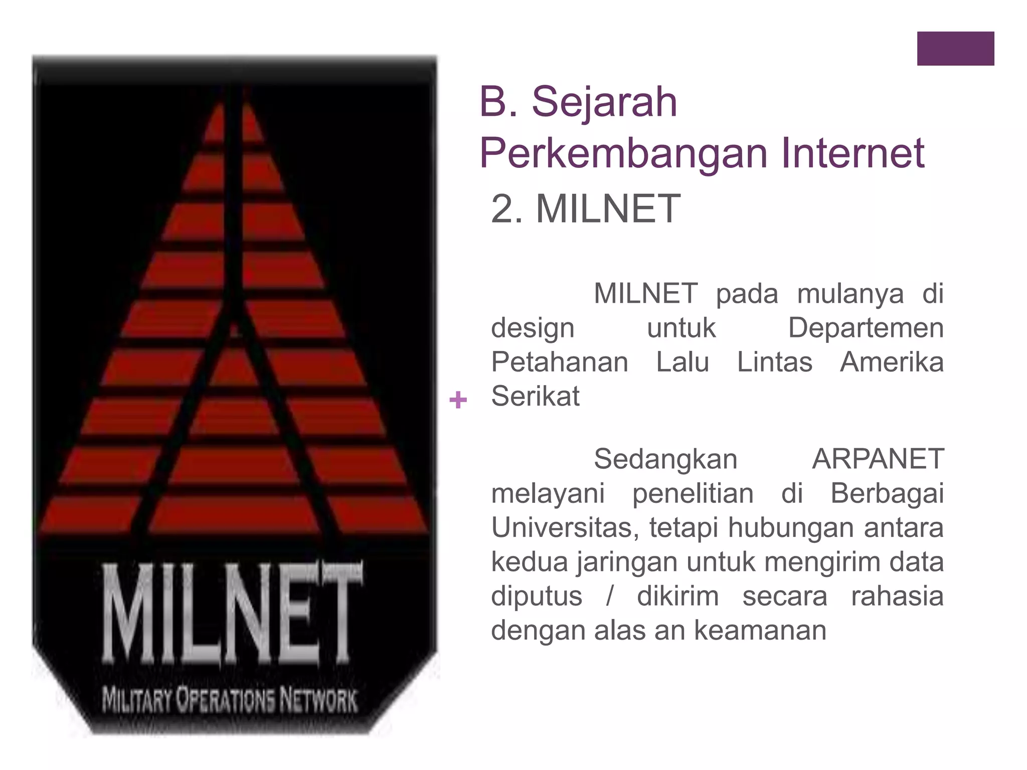 + 
B. Sejarah 
Perkembangan Internet 
2. MILNET 
MILNET pada mulanya di 
design untuk Departemen 
Petahanan Lalu Lintas Amerika 
Serikat 
Sedangkan ARPANET 
melayani penelitian di Berbagai 
Universitas, tetapi hubungan antara 
kedua jaringan untuk mengirim data 
diputus / dikirim secara rahasia 
dengan alas an keamanan 
 