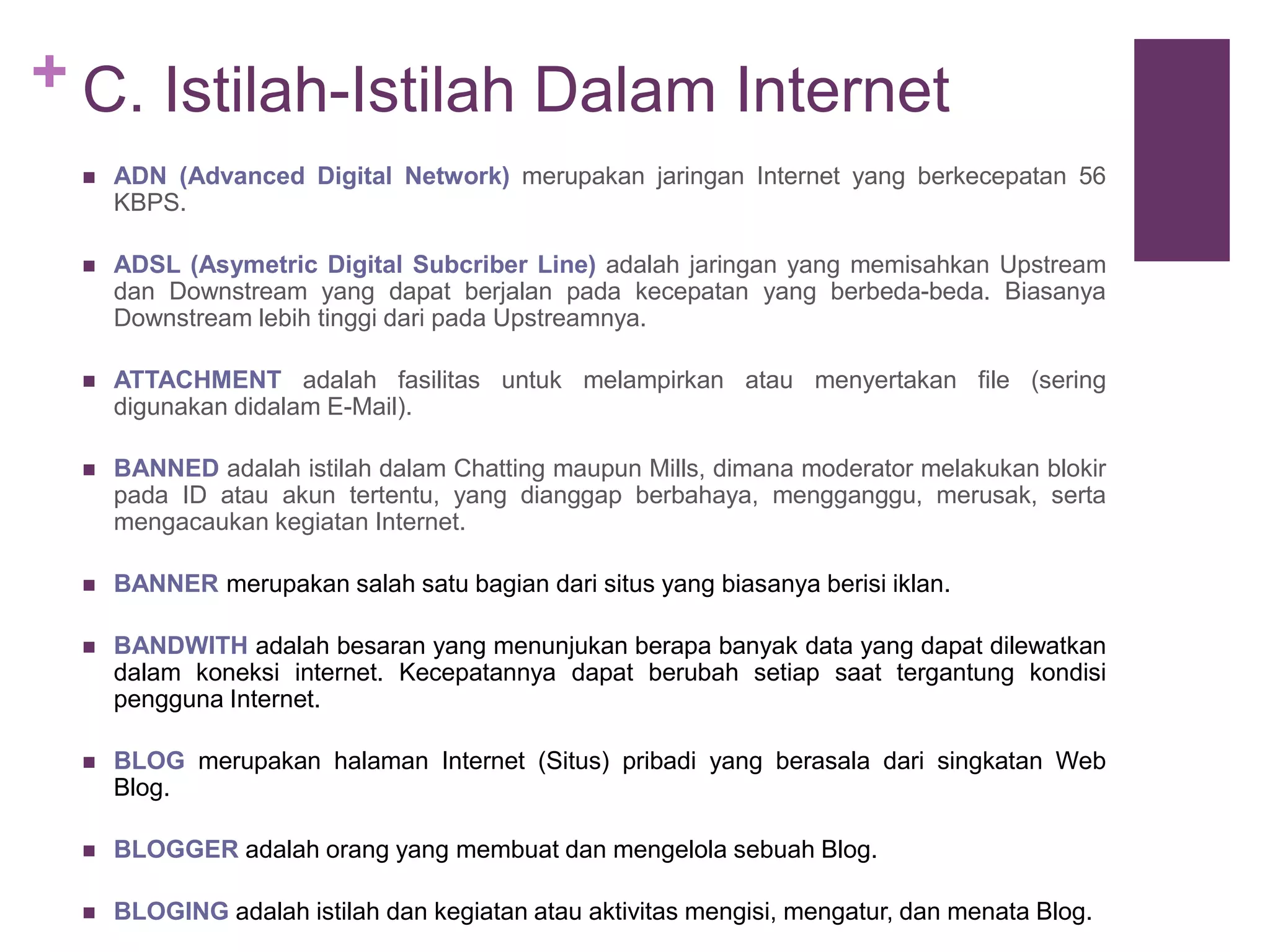 + C. Istilah-Istilah Dalam Internet 
 ADN (Advanced Digital Network) merupakan jaringan Internet yang berkecepatan 56 
KBPS. 
 ADSL (Asymetric Digital Subcriber Line) adalah jaringan yang memisahkan Upstream 
dan Downstream yang dapat berjalan pada kecepatan yang berbeda-beda. Biasanya 
Downstream lebih tinggi dari pada Upstreamnya. 
 ATTACHMENT adalah fasilitas untuk melampirkan atau menyertakan file (sering 
digunakan didalam E-Mail). 
 BANNED adalah istilah dalam Chatting maupun Mills, dimana moderator melakukan blokir 
pada ID atau akun tertentu, yang dianggap berbahaya, mengganggu, merusak, serta 
mengacaukan kegiatan Internet. 
 BANNER merupakan salah satu bagian dari situs yang biasanya berisi iklan. 
 BANDWITH adalah besaran yang menunjukan berapa banyak data yang dapat dilewatkan 
dalam koneksi internet. Kecepatannya dapat berubah setiap saat tergantung kondisi 
pengguna Internet. 
 BLOG merupakan halaman Internet (Situs) pribadi yang berasala dari singkatan Web 
Blog. 
 BLOGGER adalah orang yang membuat dan mengelola sebuah Blog. 
 BLOGING adalah istilah dan kegiatan atau aktivitas mengisi, mengatur, dan menata Blog. 
 