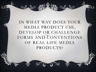 IN WHAT WAY DOES YOUR
MEDIA PRODUCT USE,
DEVELOP OR CHALLENGE
FORMS AND CONVENTIONS
OF REAL LIFE MEDIA
PRODUCTS?
 