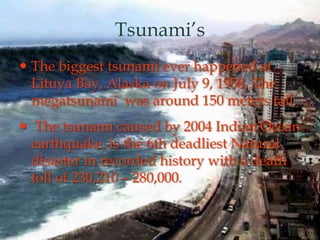 Tsunami’s
 The biggest tsunami ever happened at
Lituya Bay, Alaska on July 9, 1958. The
megatsunami was around 150 meters tall.
 The tsunami caused by 2004 Indian Ocean
earthquake, is the 6th deadliest Natural
disaster in recorded history with a death
toll of 230,210 – 280,000.
 