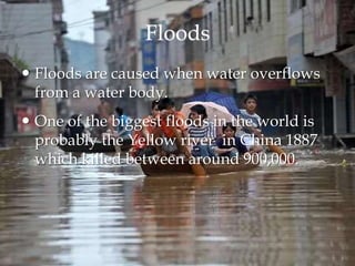 Floods
 Floods are caused when water overflows
from a water body.
 One of the biggest floods in the world is
probably the Yellow river in China 1887
which killed between around 900,000.
 
