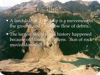 Landslides
 A landslide or a landslip is a movement in
the ground and a shallow flow of debris.
 The largest landslide in history happened
because of Mount St. Helens. 3km of rock
moved downhill.
 