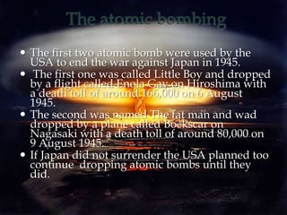 The atomic bombing
 The first two atomic bomb were used by the
USA to end the war against Japan in 1945.
 The first one was called Little Boy and dropped
by a flight called Enola Gay on Hiroshima with
a death toll of around 166,000 on 6 August
1945.
 The second was named The fat man and wad
dropped by a plane called Bockscar on
Nagasaki with a death toll of around 80,000 on
9 August 1945.
 If Japan did not surrender the USA planned too
continue dropping atomic bombs until they
did.
 
