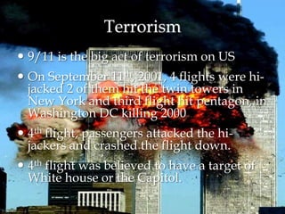 Terrorism
 9/11 is the big act of terrorism on US
 On September 11th, 2001, 4 flights were hi-
jacked 2 of them hit the twin towers in
New York and third flight hit pentagon, in
Washington DC killing 2000
 4th flight, passengers attacked the hi-
jackers and crashed the flight down.
 4th flight was believed to have a target of
White house or the Capitol.
 