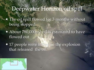 Deepwater Horizon oil spill
 The oil spill flowed for 3 months without
being stopped.
 About 780,000m3 oil is estimated to have
flowed out
 17 people were killed in the explosion
that released the oil.
 