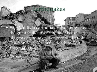 Earthquakes
 .The Valdivia earthquake also known as
the great Chilean earthquake is the
biggest earthquake ever recorded. It hit
Chile on May 22, 1960 death toll of
around 6000
 