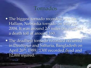 Tornados
 The biggest tornado recorded was the
Hallam, Nebraska tornado on May 22,
2004. It was around 2.5 miles big and had
a death toll of around 160.
 The deadliest tornado recorded occurred
in Daultipur and Salturia, Bangladesh on
April 26th, 1989. 1300 recorded dead and
12,000 injured.
 