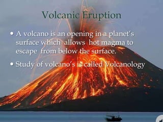 Volcanic Eruption
 A volcano is an opening in a planet’s
surface which allows hot magma to
escape from below the surface.
 Study of volcano’s is called Volcanology
 
