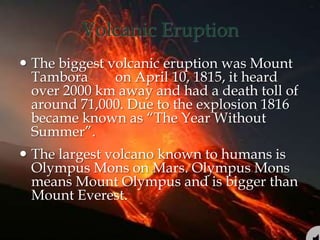 Volcanic Eruption
 The biggest volcanic eruption was Mount
Tambora on April 10, 1815, it heard
over 2000 km away and had a death toll of
around 71,000. Due to the explosion 1816
became known as “The Year Without
Summer”.
 The largest volcano known to humans is
Olympus Mons on Mars. Olympus Mons
means Mount Olympus and is bigger than
Mount Everest.
 