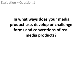 In what ways does your media
product use, develop or challenge
forms and conventions of real
media products?
Evaluation – Question 1
 