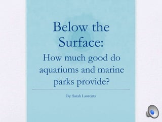 Below the
Surface:
By: Sarah Laurentz
How much good do
aquariums and marine
parks provide?
 