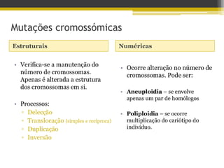 Mutações cromossómicas
Estruturais Numéricas
• Verifica-se a manutenção do
número de cromossomas.
Apenas é alterada a estrutura
dos cromossomas em si.
• Processos:
▫ Delecção
▫ Translocação (simples e recíproca)
▫ Duplicação
▫ Inversão
• Ocorre alteração no número de
cromossomas. Pode ser:
• Aneuploidia – se envolve
apenas um par de homólogos
• Poliploidia – se ocorre
multiplicação do cariótipo do
indivíduo.
 