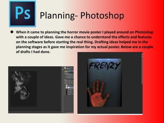Planning- Photoshop
 When it came to planning the horror movie poster I played around on Photoshop
with a couple of ideas. Gave me a chance to understand the effects and features
on the software before starting the real thing. Drafting ideas helped me in the
planning stages as it gave me inspiration for my actual poster. Below are a couple
of drafts I had done.
 