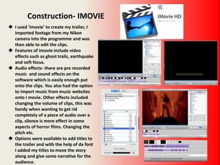 Construction- IMOVIE
 I used ‘imovie’ to create my trailer, I
imported footage from my Nikon
camera into the programme and was
then able to edit the clips.
 Features of imovie include video
effects such as ghost trails, earthquake
and soft focus.
 Audio effects- there are pre recorded
music and sound effects on the
software which is easily enough put
onto the clips. You also had the option
to import music from music websites
onto I movie. Other effects included
changing the volume of clips, this was
handy when wanting to get rid
completely of a piece of audio over a
clip, silence is more effect in some
aspects of horror films. Changing the
pitch etc.
 Options were available to add titles to
the trailer and with the help of da font
I added my titles to move the story
along and give some narrative for the
audience.
 