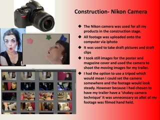 Construction- Nikon Camera
 The Nikon camera was used for all my
products in the construction stage.
 All footage was uploaded onto the
computer via iphoto
 It was used to take draft pictures and draft
clips
 I took still images for the poster and
magazine cover and used the camera to
shoot the moving images for my trailer.
 I had the option to use a tripod which
would mean I could set the camera
somewhere and the footage would look
steady. However because I had chosen to
have my trailer have a ‘shakey camera
technique’ it was unnecessary so allot of my
footage was filmed hand held.
 