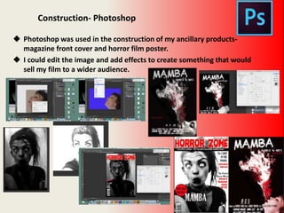 Construction- Photoshop
 Photoshop was used in the construction of my ancillary products-
magazine front cover and horror film poster.
 I could edit the image and add effects to create something that would
sell my film to a wider audience.
 