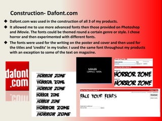 Construction- Dafont.com
 Dafont.com was used in the construction of all 3 of my products.
 It allowed me to use more advanced fonts then those provided on Photoshop
and iMovie. The fonts could be themed round a certain genre or style. I chose
horror and then experimented with different fonts.
 The fonts were used for the writing on the poster and cover and then used for
the titles and ‘credits’ in my trailer. I used the same font throughout my products
with an exception to some of the text on magazine.
 