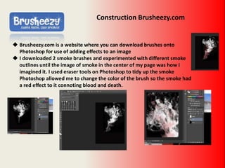 Construction Brusheezy.com
 Brusheezy.com is a website where you can download brushes onto
Photoshop for use of adding effects to an image
 I downloaded 2 smoke brushes and experimented with different smoke
outlines until the image of smoke in the center of my page was how I
imagined it. I used eraser tools on Photoshop to tidy up the smoke
Photoshop allowed me to change the color of the brush so the smoke had
a red effect to it connoting blood and death.
 