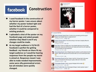 Construction
 I used Facebook in the construction of
my horror poster. I was unsure about
whether my poster looked right and
had the feel of a horror poster,
whether it could be compared to
existing products.
 I uploaded a shot of the poster on my
Facebook page and asked people
whether they liked it and If any
changes could be made.
 As my target audience is 15/16-25
Facebook is perfect for getting
feedback my friends on there fit my
target audience so I would be hearing
responses from the people my movie
is aimed at. Responses meant I was
able to make needed improvements,
some were silly grammatical errors
but all mistakes were quickly
changed.
 