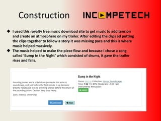 Construction
 I used this royalty free music download site to get music to add tension
and create an atmosphere on my trailer. After editing the clips ad putting
the clips together to follow a story it was missing pace and this is where
music helped massively.
 The music helped to make the piece flow and because I chose a song
called ‘Bump In the Night’ which consisted of drums, it gave the trailer
rises and falls.
 