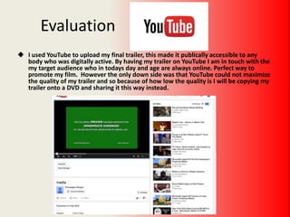 Evaluation
 I used YouTube to upload my final trailer, this made it publically accessible to any
body who was digitally active. By having my trailer on YouTube I am in touch with the
my target audience who in todays day and age are always online. Perfect way to
promote my film. However the only down side was that YouTube could not maximize
the quality of my trailer and so because of how low the quality is I will be copying my
trailer onto a DVD and sharing it this way instead.
 
