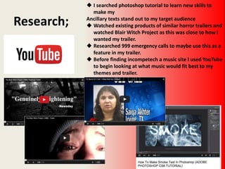 Research;
 I searched photoshop tutorial to learn new skills to
make my
Ancillary texts stand out to my target audience
 Watched existing products of similar horror trailers and
watched Blair Witch Project as this was close to how I
wanted my trailer.
 Researched 999 emergency calls to maybe use this as a
feature in my trailer.
 Before finding incompetech a music site I used YouTube
to begin looking at what music would fit best to my
themes and trailer.
 