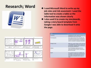 Research; Word  I used Microsoft Word to write up my
job roles and risk assesment- I used the
table tool to create a table so the
information was shown clearly
 I also used it to create my storyboards,
taking a story board template from
Google I was able to download it onto
the page.
 