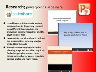  I used Powerpoint to create various
presentations to display my research
into different things such as the
analysis of existing magazines and the
psychology of fear.
 I was able to use slide share to upload
the presentations onto my blog by
embedding the code
 Slide share was very helpful in the
planning stage as I was able to quickly
find other peoples research into
things such as horror genre, theorists,
camera angles and many more.
Research; powerpoint + slideshare
 