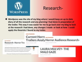 Research-
 Wordpress was the site of my blog where I would keep an up to date
diary of all the research and any planning I had done in preparation of
the trailer. This way it was easier for me to go back over my blog to look
at the research I had done, any changes I made or look at how I could
apply the theorists I found to my trailer.
 