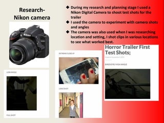 Research-
Nikon camera
 During my research and planning stage I used a
Nikon Digital Camera to shoot test shots for the
trailer
 I used the camera to experiment with camera shots
and angles
 The camera was also used when I was researching
location and setting, I shot clips in various locations
to see what worked best.
 