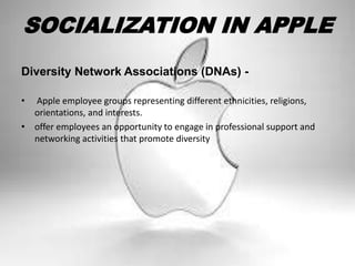 SOCIALIZATION IN APPLE
Diversity Network Associations (DNAs) -
• Apple employee groups representing different ethnicities, religions,
orientations, and interests.
• offer employees an opportunity to engage in professional support and
networking activities that promote diversity
 