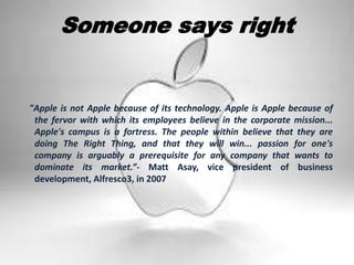 Someone says right
"Apple is not Apple because of its technology. Apple is Apple because of
the fervor with which its employees believe in the corporate mission...
Apple's campus is a fortress. The people within believe that they are
doing The Right Thing, and that they will win... passion for one's
company is arguably a prerequisite for any company that wants to
dominate its market.”- Matt Asay, vice president of business
development, Alfresco3, in 2007
 