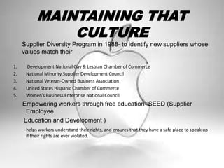 MAINTAINING THAT
CULTURE
Supplier Diversity Program in 1988- to identify new suppliers whose
values match their
1. Development National Gay & Lesbian Chamber of Commerce
2. National Minority Supplier Development Council
3. National Veteran-Owned Business Association
4. United States Hispanic Chamber of Commerce
5. Women’s Business Enterprise National Council
Empowering workers through free education- SEED (Supplier
Employee
Education and Development )
–helps workers understand their rights, and ensures that they have a safe place to speak up
if their rights are ever violated.
 