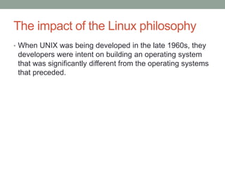 The impact of the Linux philosophy
• When UNIX was being developed in the late 1960s, they
developers were intent on building an operating system
that was significantly different from the operating systems
that preceded.
 