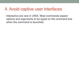 4. Avoid captive user interfaces
• Interactive are rare in UNIX. Most commands expect
options and arguments to be typed on the command line
when the command is launched.
 