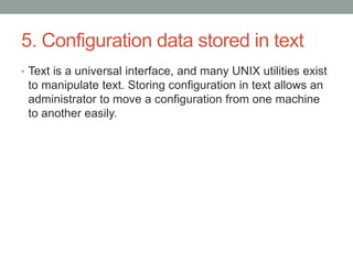 5. Configuration data stored in text
• Text is a universal interface, and many UNIX utilities exist
to manipulate text. Storing configuration in text allows an
administrator to move a configuration from one machine
to another easily.
 