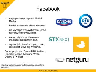Facebook
-  najpopularniejszy portal Social
Media,
-  bardzo skuteczna płatna reklama,
-  nie wymaga własnych treści (choć
są bardzo mile widziane),
-  najważniejsze, podstawowe
medium z najlepszym ROI,
-  są tam już niemal wszyscy, przez
co nie jest łatwo się wyróżnić.
Dobre przykładu: Grupa PZU Kariera,
Praca@Danone, Netguru, White
Ducky, STX Next
http://www.ebizmba.com/articles/social-networking-
websites
 
