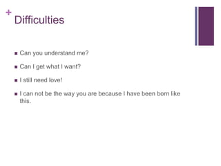 +
Difficulties
 Can you understand me?
 Can I get what I want?
 I still need love!
 I can not be the way you are because I have been born like
this.
 