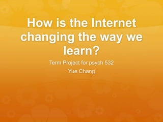 How is the Internet
changing the way we
learn?
Term Project for psych 532
Yue Chang
 
