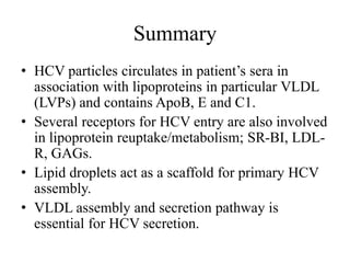 Summary
• HCV particles circulates in patient’s sera in
association with lipoproteins in particular VLDL
(LVPs) and contains ApoB, E and C1.
• Several receptors for HCV entry are also involved
in lipoprotein reuptake/metabolism; SR-BI, LDL-
R, GAGs.
• Lipid droplets act as a scaffold for primary HCV
assembly.
• VLDL assembly and secretion pathway is
essential for HCV secretion.
 