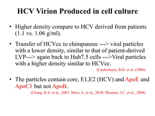 HCV Virion Produced in cell culture
• Higher density compare to HCV derived from patients
(1.1 vs. 1.06 g/ml).
• Transfer of HCVcc to chimpanzee ---> viral particles
with a lower density, similar to that of patient-derived
LVP---> again back to Huh7.5 cells --->Viral particles
with a higher density similar to HCVcc.
(Lindenbach, B.D. et al. (2006)
• The particles contain core, E1,E2 (HCV) and ApoE and
ApoC1 but not ApoB.
(Chang, K.S. et al., 2007; Merz, A. et al., 2010; Meunier, J.C. et al., 2008)
 