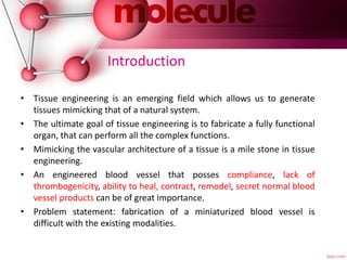 Introduction
• Tissue engineering is an emerging field which allows us to generate
tissues mimicking that of a natural system.
• The ultimate goal of tissue engineering is to fabricate a fully functional
organ, that can perform all the complex functions.
• Mimicking the vascular architecture of a tissue is a mile stone in tissue
engineering.
• An engineered blood vessel that posses compliance, lack of
thrombogenicity, ability to heal, contract, remodel, secret normal blood
vessel products can be of great importance.
• Problem statement: fabrication of a miniaturized blood vessel is
difficult with the existing modalities.
 