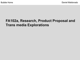 FA102a, Research, Product Proposal and
Trans media Explorations
Bubble Home Daniel Maldonado
 