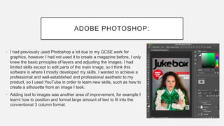 ADOBE PHOTOSHOP:
• I had previously used Photoshop a lot due to my GCSE work for
graphics, however I had not used it to create a magazine before, I only
knew the basic principles of layers and adjusting the images. I had
limited skills except to edit parts of the main image, so I think this
software is where I mostly developed my skills. I wanted to achieve a
professional and well-established and professional aesthetic to my
product, so I used YouTube in order to learn new skills, such as how to
create a silhouette from an image I took.
• Adding text to images was another area of improvement, for example I
learnt how to position and format large amount of text to fit into the
conventional 3 column format.
 