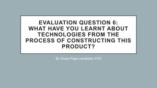 EVALUATION QUESTION 6:
WHAT HAVE YOU LEARNT ABOUT
TECHNOLOGIES FROM THE
PROCESS OF CONSTRUCTING THIS
PRODUCT?
By Grace Page-candidate 3103
 